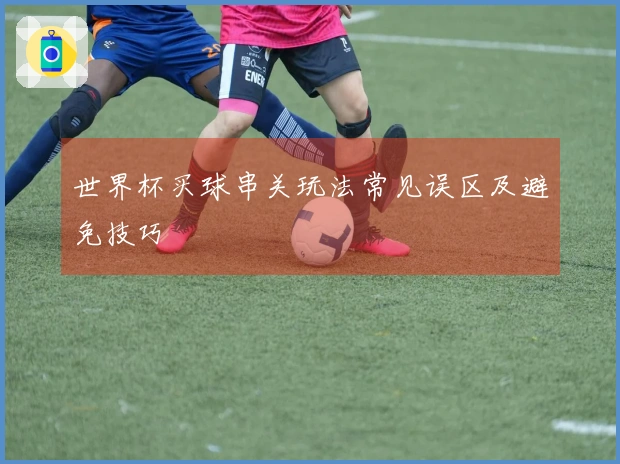 世界杯买球串关玩法常见误区及避免技巧
